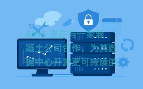 AWS 正在与一家混凝土公司合作，为其数据中心开发更可持续的混凝土混合物